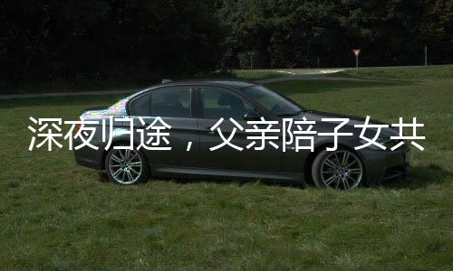 深夜歸途，父親陪子女共度漫長(zhǎng)一夜，一段深厚的親情故事