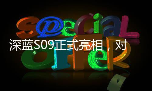深藍(lán)S09正式亮相，對(duì)標(biāo)理想L9，一場(chǎng)重磅新車的誕生與競(jìng)爭(zhēng)態(tài)勢(shì)分析