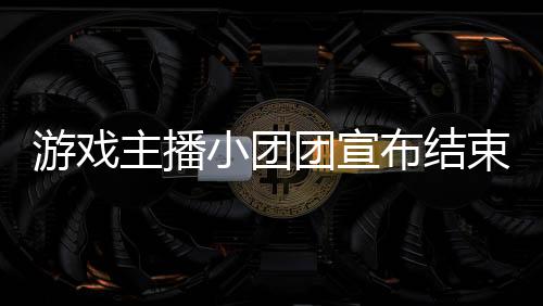 游戲主播小團團宣布結束刑滿釋放之旅，邁向新生未來