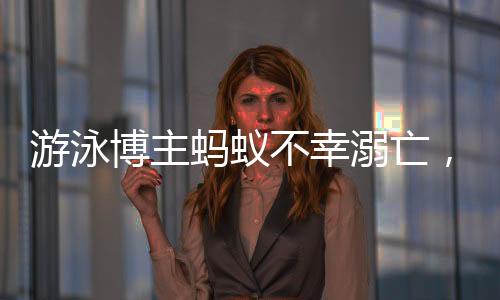 游泳博主螞蟻不幸溺亡，知情人作出回應(yīng)