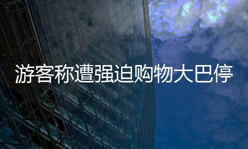 游客稱遭強(qiáng)迫購物大巴停無人區(qū)，旅游亂象待整治