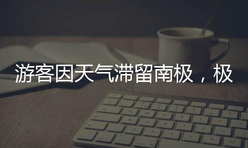 游客因天氣滯留南極，極端氣候下的探險之旅