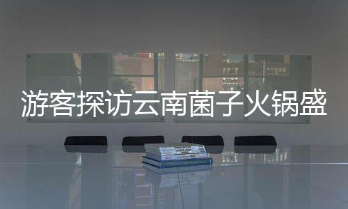 游客探訪云南菌子火鍋盛宴，驚嘆于獨(dú)特飲食文化與規(guī)則
