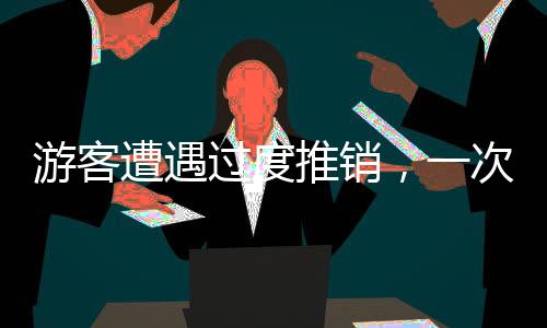 游客遭遇過度推銷，一次被推銷兩千元套餐的經(jīng)歷