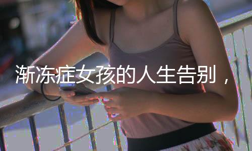 漸凍癥女孩的人生告別，她的世界并不寒冷，她的心溫暖著我們所有人