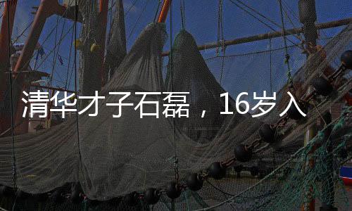 清華才子石磊，16歲入學新篇章，開啟職場新旅程