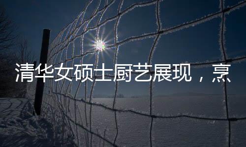 清華女碩士廚藝展現(xiàn)，烹飪十六道佳肴的精湛技藝
