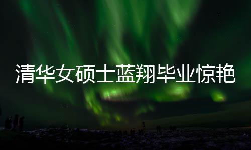 清華女碩士藍翔畢業(yè)驚艷廚藝界，一口氣做十六道佳肴