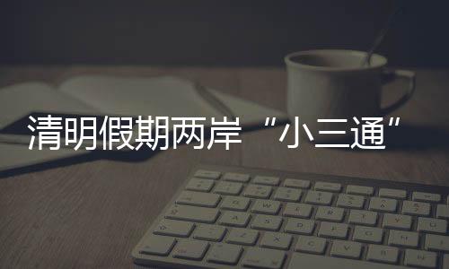 清明假期兩岸“小三通”客運航線預(yù)計發(fā)送旅客1.58萬人次