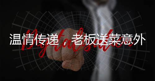 溫情傳遞，老板送菜意外發(fā)現(xiàn)顧客救命之恩，善舉彰顯人間真情