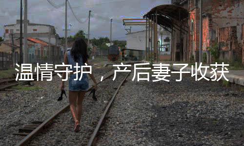溫情守護(hù)，產(chǎn)后妻子收獲驚喜——送產(chǎn)后老婆十萬元心意塔