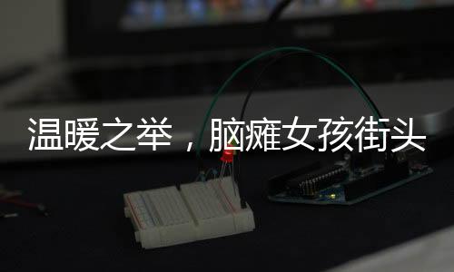溫暖之舉，腦癱女孩街頭賣發(fā)卡，博主慷慨全買下