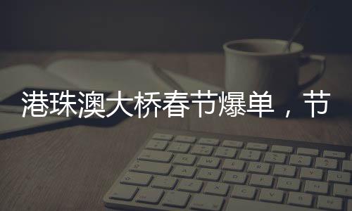 港珠澳大橋春節(jié)爆單，節(jié)日繁華見證交通奇跡