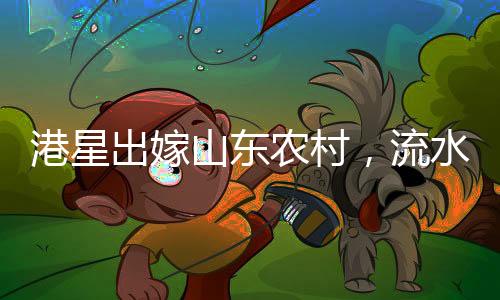 港星出嫁山東農(nóng)村，流水席婚宴獨(dú)特風(fēng)情