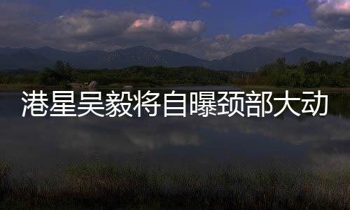 港星吳毅將自曝頸部大動脈撕裂，引發(fā)關(guān)注熱潮