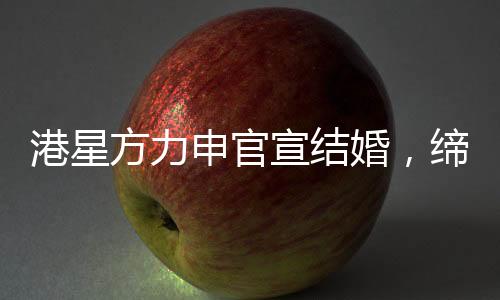 港星方力申官宣結(jié)婚，締造愛情佳話的一二三四五六七八九十