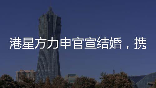 港星方力申官宣結(jié)婚，攜手共度未來的幸福旅程