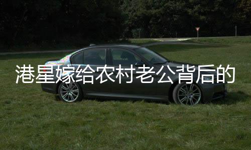 港星嫁給農(nóng)村老公背后的故事，一段跨越地域與身份的甜蜜奇緣