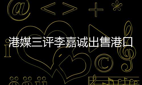 港媒三評李嘉誠出售港口事件，飲水思源