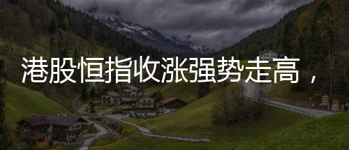 港股恒指收漲強勢走高，萬科股價漲超大盤
