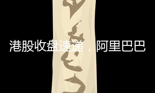 港股收盤速遞，阿里巴巴股價(jià)漲幅超14%，引領(lǐng)港股市場(chǎng)強(qiáng)勢(shì)上揚(yáng)