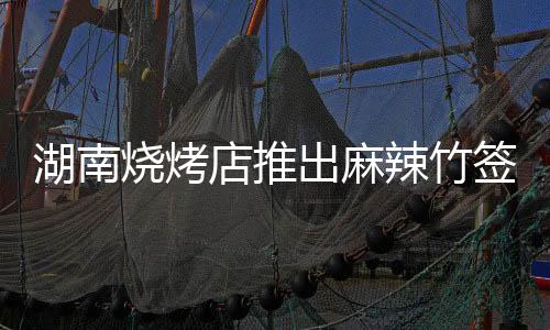 湖南燒烤店推出麻辣竹簽新菜品，十元五十串的味蕾狂歡