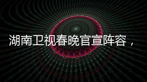湖南衛(wèi)視春晚官宣陣容，星光璀璨迎新歲