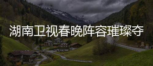 湖南衛(wèi)視春晚陣容璀璨奪目，星光熠熠——一探春晚神秘面紗