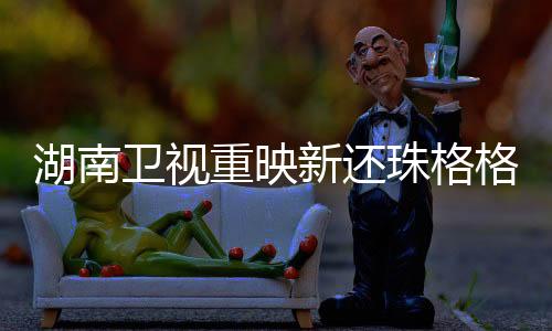 湖南衛(wèi)視重映新還珠格格，經(jīng)典再現(xiàn)，情懷依舊，熱議再度風(fēng)靡