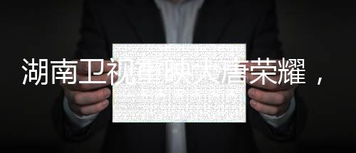 湖南衛(wèi)視重映大唐榮耀，歷史的璀璨再次照亮熒屏