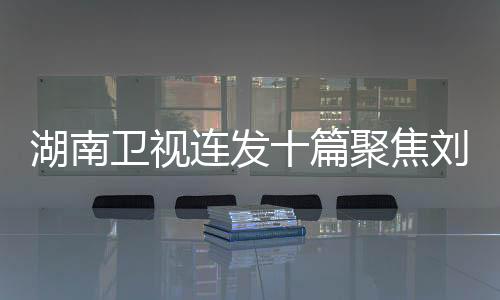湖南衛(wèi)視連發(fā)十篇聚焦劉宇寧，湖南衛(wèi)視對他的青睞顯現(xiàn)無遺