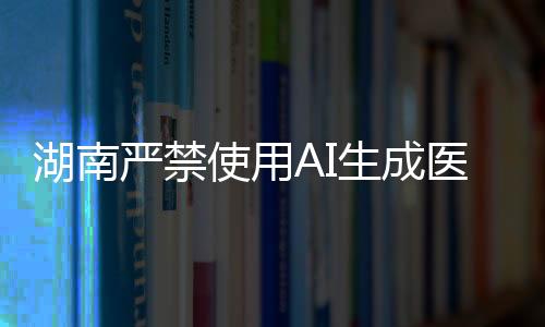 湖南嚴(yán)禁使用AI生成醫(yī)療處方，守護(hù)醫(yī)療真實(shí)與責(zé)任的邊界