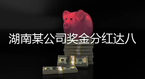 湖南某公司獎金分紅達八億，重磅利好消息引發(fā)行業(yè)熱議