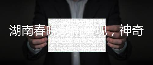 湖南春晚創(chuàng)新呈現(xiàn)，神奇技術(shù)再現(xiàn)白娘子傳奇魅力