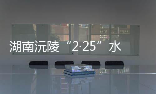 湖南沅陵“2·25”水上交通事故：失聯(lián)人員已搜尋上岸9人 均不幸遇難