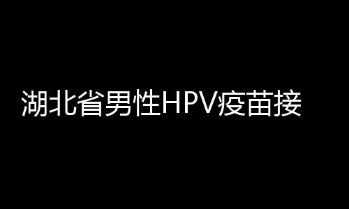 湖北省男性HPV疫苗接種全面展開，推動健康湖北建設(shè)邁向新高度