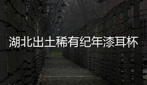 湖北出土稀有紀年漆耳杯 填補地區(qū)紀年漆器空白
