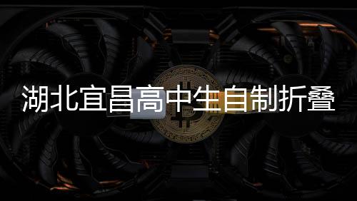 湖北宜昌高中生自制折疊屏手機(jī)，創(chuàng)新科技引領(lǐng)未來