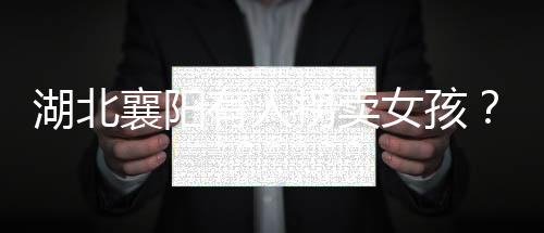 湖北襄陽有人拐賣女孩？警方辟謠