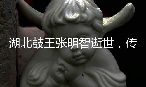 湖北鼓王張明智逝世，傳奇人生鼓舞世人心