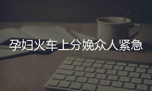 孕婦火車上分娩眾人緊急協(xié)助接生事件紀(jì)實(shí)