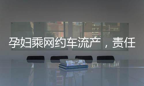 孕婦乘網約車流產，責任歸屬引熱議