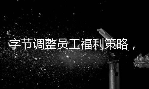 字節(jié)調(diào)整員工福利策略，積極打造員工幸福感標(biāo)桿