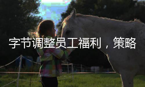 字節(jié)調(diào)整員工福利，策略更新與未來(lái)展望