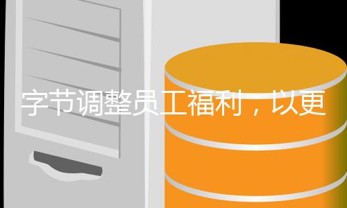 字節(jié)調(diào)整員工福利，以更加人性化的方式激發(fā)員工潛力