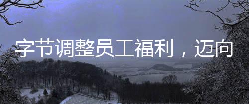 字節(jié)調整員工福利，邁向更優(yōu)質人才吸引力的全面升級