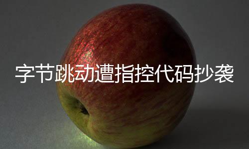 字節(jié)跳動遭指控代碼抄襲，業(yè)界掀起波瀾
