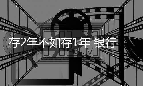 存2年不如存1年 銀行利率罕見倒掛現(xiàn)象解析