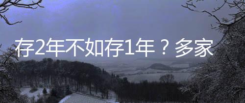 存2年不如存1年？多家銀行利率呈現(xiàn)倒掛現(xiàn)象深度解析