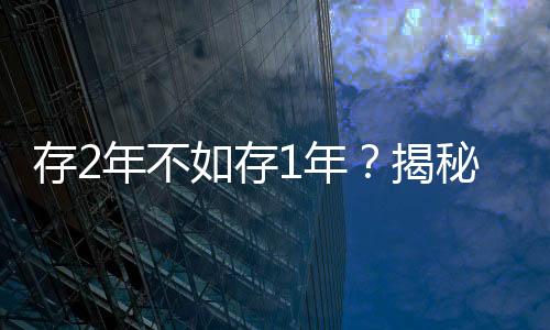 存2年不如存1年？揭秘多家銀行利率倒掛現(xiàn)象